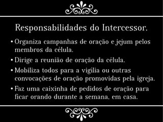 Responsabilidades do Intercessor.
● Organiza campanhas de oração e jejum pelos
membros da célula.
● Dirige a reunião de oração da célula.
● Mobiliza todos para a vigília ou outras
convocações de oração promovidas pela igreja.
● Faz uma caixinha de pedidos de oração para
ficar orando durante a semana, em casa.
 