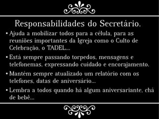 Responsabilidades do Secretário.
● Ajuda a mobilizar todos para a célula, para as
reuniões importantes da Igreja como o Culto de
Celebração, o TADEL…
● Está sempre passando torpedos, mensagens e
telefonemas, expressando cuidado e encorajamento.
● Mantém sempre atualizado um relatório com os
telefones, datas de aniversário…
● Lembra a todos quando há algum aniversariante, chá
de bebê...
 