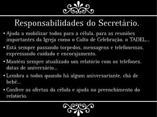 Responsabilidades do Secretário.
● Ajuda a mobilizar todos para a célula, para as reuniões
importantes da Igreja como o Culto de Celebração, o TADEL…
● Está sempre passando torpedos, mensagens e telefonemas,
expressando cuidado e encorajamento.
● Mantém sempre atualizado um relatório com os telefones,
datas de aniversário…
● Lembra a todos quando há algum aniversariante, chá de
bebê…
● Confere as ofertas da célula e ajuda no preenchimento do
relatório.
 