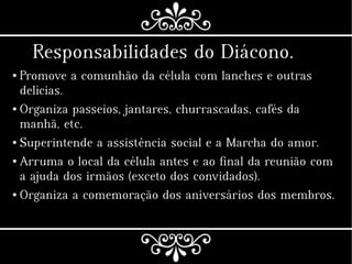Responsabilidades do Diácono.
● Promove a comunhão da célula com lanches e outras
delícias.
● Organiza passeios, jantares, churrascadas, cafés da
manhã, etc.
● Superintende a assistência social e a Marcha do amor.
● Arruma o local da célula antes e ao final da reunião com
a ajuda dos irmãos (exceto dos convidados).
● Organiza a comemoração dos aniversários dos membros.
 