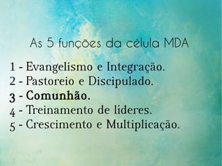 As 5 funções da célula MDA
1 - Evangelismo e Integração.
2 - Pastoreio e Discipulado.
3 - Comunhão.
4 - Treinamento de líderes.
5 - Crescimento e Multiplicação.
 