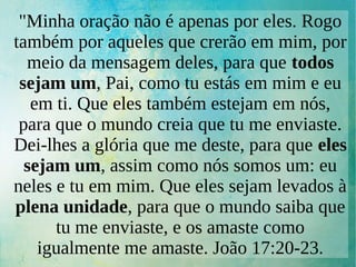 "Minha oração não é apenas por eles. Rogo
também por aqueles que crerão em mim, por
meio da mensagem deles, para que todos
sejam um, Pai, como tu estás em mim e eu
em ti. Que eles também estejam em nós,
para que o mundo creia que tu me enviaste.
Dei-lhes a glória que me deste, para que eles
sejam um, assim como nós somos um: eu
neles e tu em mim. Que eles sejam levados à
plena unidade, para que o mundo saiba que
tu me enviaste, e os amaste como
igualmente me amaste. João 17:20-23.
 