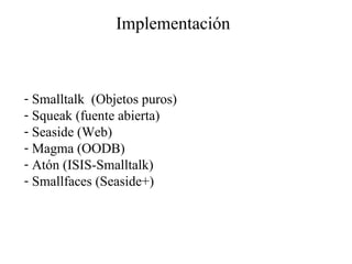 Implementación Smalltalk  (Objetos puros) Squeak (fuente abierta) Seaside (Web) Magma (OODB) Atón (ISIS-Smalltalk) Smallfaces (Seaside+) 