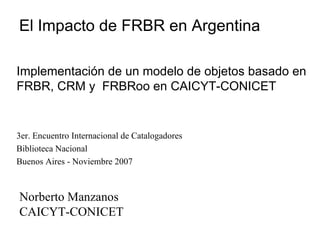 3er. Encuentro Internacional de Catalogadores Biblioteca Nacional Buenos Aires - Noviembre 2007 Norberto Manzanos CAICYT-CONICET Implementación de un modelo de objetos basado en FRBR, CRM y  FRBRoo en CAICYT-CONICET El Impacto de FRBR en Argentina 