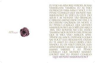 eu vejo as árvores verdes, rosas
vermelhas também, eu as vejo
florescer para mim e você, e eu
penso comigo: que mundo maravilhoso! eu vejo os céus tão
azuis e as nuvens tão brancas,
o brilho abençoado do dia, e a
escuridão sagrada da noite, e
eu penso comigo: que mundo
maravilhoso! as cores do arco
-íris, tão bonitas no céu, estão
também nos rostos das pessoas
que se vão. vejo amigos apertando as mãos, dizendo: como
vai você? eles realmente dizem:
eu te amo! eu ouço bebês chorando, eu os vejo crescer, eles
aprenderão muito mais que eu
jamais saberei, e eu penso
comigo: que mundo maravilhoso! sim, eu penso comigo:
que mundo maravilhoso!

 