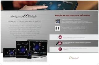 Inteligência

Controle seu apartamento de onde estiver.
Automação integrada e inteligente*

Inovação. Integração. Funcionalidade.

Com um simples toque você poderá criar cenários individuais em seu apartamento
controlando iluminação, áudio e vídeo, persianas, climatização e acesso por fechadura eletrônica.
Tudo isso de forma integrada e simples através de interfaces amigáveis e interativas.

Os diferenciais de automação do apartamento proporcionam
uma experiência de vida surpreendente ao morador do Wonderful.

Fechadura eletrônica integrada ao sistema*

Com um simples toque você poderá criar cenários individuais

Ao abrir a porta, o sistema aciona automaticamente os itens programados
(iluminação, ar condicionado, persianas, som ambiente, home cinema, etc)

em seu apartamento controlando iluminação, áudio e vídeo,
persianas, climatização e acesso por fechadura eletrônica.
Tudo isso de forma integrada e simples através
de interfaces amigáveis e interativas.

Crie cenários individuais de iluminação como ‘festa’, ‘dia a dia’ ou ‘romântico’.

Todo o sistema, inclusive áudio e vídeo, ar condicionado e iluminação pode ser gerenciado por um
único controle remoto

Controle a distância de toda a automação por tablets, smartphones, computadores
e comando de voz

*As condições de entrega dos diferenciais acima estão descritos no Contrato de Vendas e Memorial Descritivo. Verificar equipamentos que serão entregues,
pois alguns possuem apenas previsão, ou seja, é entregue infra-estrutura para instalação do equipamento pelo cliente após a entrega do empreendimento.

 