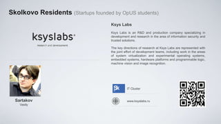Skolkovo Residents (Startups founded by OpUS students)
                                    Ksys Labs
                                    Ksys Labs is an R&D and production company specializing in
                                    development and research in the area of information security and
                                    trusted solutions.

                                    The key directions of research at Ksys Labs are represented with
                                    the joint effort of development teams, including work in the areas
                                    of system virtualization and experimental operating systems,
                                    embedded systems, hardware platforms and programmable logic,
                                    machine vision and image recognition.




                                               IT Cluster


  Sartakov                                     www.ksyslabs.ru
    Vasily
 