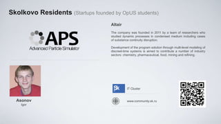 Skolkovo Residents (Startups founded by OpUS students)
                                    Altair
                                    The company was founded in 2011 by a team of researchers who
                                    studied dynamic processes in condensed medium including cases
                                    of substance continuity disruption.

                                    Development of the program solution through multi-level modeling of
                                    discreet-time systems is aimed to contribute a number of industry
                                    sectors: chemistry, pharmaceutical, food, mining and refining.




                                               IT Cluster


  Asonov                                       www.community.sk.ru
    Igor
 