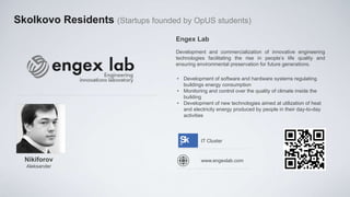 Skolkovo Residents (Startups founded by OpUS students)
                                    Engex Lab
                                    Development and commercialization of innovative engineering
                                    technologies facilitating the rise in people’s life quality and
                                    ensuring environmental preservation for future generations.

                                     • Development of software and hardware systems regulating
                                       buildings energy consumption
                                     • Monitoring and control over the quality of climate inside the
                                       building
                                     • Development of new technologies aimed at utilization of heat
                                       and electricity energy produced by people in their day-to-day
                                       activities



                                               IT Cluster


  Nikiforov                                    www.engexlab.com
  Aleksander
 
