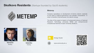 Skolkovo Residents (Startups founded by OpUS students)
                                    Metemp
                                    Company specializes on development of thermo electric materials
                                    on the basis of selicium-germanium and Geissler compositions in
                                    order to transform thermal power into electric energy.

                                    The idea of the project is based on fundamental science of National
                                    Research Technology University MISIS and entrepreneurial
                                    competencies learned at Open University Skolkovo.




                                               Energy Cluster


  Voronin         Usenko                       www.community.sk.ru
   Andrey          Andrey
 