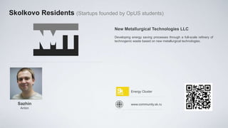 Skolkovo Residents (Startups founded by OpUS students)

                                    New Metallurgical Technologies LLC
                                    Developing energy saving processes through a full-scale refinery of
                                    technogenic waste based on new metallurgical technologies.




                                               Energy Cluster


   Sazhin                                      www.community.sk.ru
    Anton
 