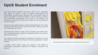 OpUS Student Enrolment
First OpUS student enrolment was back in March 2011. Candidates
were asked to submit a video in English demonstrating their
technological, entrepreneurial, marketing and communication skills as
well as knowledge of foreign languages, creative thinking, academic
and professional achievements. As a result of the selection 108
students from Moscow universities were chosen to become participants
of OpUS Program.

During two yeas OpUS Program extended geographically. The second
enrolment (December-February 2012) was not only in Moscow but also
in St. Petersburg and Tomsk.

Candidates were asked to make a video in English, take written tests,
solve technological tasks prepared by Skolkovo Clusters and pass an
interview with experts.

The contest committee nominated 49 students from Moscow, 50 from
Saint Petersburg and 46 from Tomsk to become participants of OpUS
Program.                                                                Next OpUS student enrolment is scheduled for Spring 2013.
In addition OpUS Student status was granted to the finalists of
technological competitions organized by Skolkovo Foundation and
partners.
 
