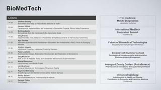BioMedTech
Lectures                                                                                                                   IT in medicine:
           Vladimir Prutsky                                                                                               Mobile Diagnostics
14.03                                                                                                                         Interсluster workshop
           Biomarkers: First step to Personalized Medicine or Myth?
           Hanson Gifford
03.04
           Development, Implementation and Investment in Biomedical Projects: Silicon Valley Experience
                                                                                                                        International MedTech
           Matthias Epple
14.05
           Biomaterials: from the Сentimeter to the Nanometer Scale                                                       Innovation Summit
                                                                                                                                  Conference
           Oleg Primak
14.05
           Department for X-ray Diffraction: Possibilities of the Measurements in the Faculty of Chemistry
           Ajay Gautam
21.05      Innovative Pharmaceutics Development Stimulation and Investments in R&D: Focus on Emerging           Future of Biomedical Technologies
           Markets                                                                                                  Singularity University Program Workshops
           Vladimir Lopatin
31.05
           Intellectual Property – Intellectual Creativity Standard
           Peter Lindholm
05.06
           Business Idea Design, Elaboration, Development and Realization in Biomedicine                            BioMedTech Summer school
                                                                                                                Technological Entrepreneurship and innovative
           Oleg Medvedev                                                                                               Business-projects Management
22.10
           Role of ICT in Medicine Today: from Implanted Microchips to Supercomputers.
           Mikhail Samsonov
24.10
           Long Journey from Idea to Project
                                                                                                             Avangard Znaniy Contest (AstraZeneca):
           Lord Ara Darzi                                                                                    Pharmaceutical innovations: from Laboratory to Patient
01.11
           Surgical Robotics and Technologies: Miracles or Reality                                                                Discussion
           Raymond McCauley
02.11
           Everything you Ever Wanted to Know about Biotech startups
           Dmitry Sychev                                                                                                  Immunophysiology:
06.11                                                                                                                 Autoimmunity in Health and Disease
           Personalized Medicine: Pharmacological Aspects
                                                                                                               Contribution to Preventive and Predictive Medicine
           Germes Chilov
30.11                                                                                                                              Conference
           Drug Design
 