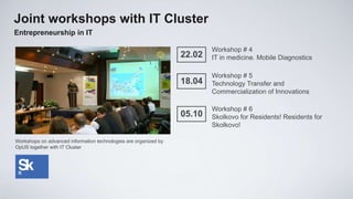 Joint workshops with IT Cluster
Entrepreneurship in IT

                                                                          Workshop # 4
                                                                  22.02   IT in medicine. Mobile Diagnostics

                                                                          Workshop # 5
                                                                  18.04   Technology Transfer and
                                                                          Commercialization of Innovations

                                                                          Workshop # 6
                                                                  05.10   Skolkovo for Residents! Residents for
                                                                          Skolkovo!

Workshops on advanced information technologies are organized by
OpUS together with IT Cluster
 