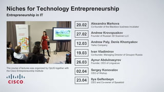 Niches for Technology Entrepreneurship
Entrepreneurship in IT

                                                                     Alexandra Markova
                                                             20.02   Co-founder of the Blackbox business incubator

                                                                     Andrew Krovopuskov
                                                             27.02   Founder of Russian 3D Scanner LLC

                                                                     Andrew Paly, Denis Khomyakov
                                                             12.03   Yarko Company

                                                                     Ivan Vladimirov
                                                             19.03   Co-founder, Managing Director of Groupon Russia

                                                                     Aynur Abdulnasyrov
                                                             26.03   Founder, CEO of LinguaLeo

The course of lectures was organized by OpUS together with
                                                                     Sergey Konovalov
the Cisco Entrepreneurship Institute                         02.04   CEO of Wishop


                                                             23.04   Ilya Gelfenbeyn
                                                                     CEO and Co-owner of Speaktoit
 