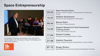 Space Entrepreneurship
                                                                   Alain Fournier-Sicre
                                                           29.02   Business Trends in Space. The Experience of Russia and
                                                                   Europe
                                                                   Vladimir Gershenzon
                                                           19.03   Remote Sensing: Stagnation or Information?

                                                                   Monica Ebert
                                                           08.04   The Future of Space Business

                                                                   Gagarin Research & Test Cosmonaut
                                                           14.04   Training Center
                                                                   Theory and Practice in Star City

                                                                   Edward Crawley
                                                           17.04   Innovation and Entrepreneurship in Space
The program of lectures and seminars was organized by
OpUS together with the Cluster of Space Technologies and           Vladimir Popovkin
Telecommunications                                         27.09   Access to Space: Business Opportunities in Space Industry


                                                           07.12   Sergey Zhukov
                                                                   Space Reform and Commercial Space Development in Russia
 