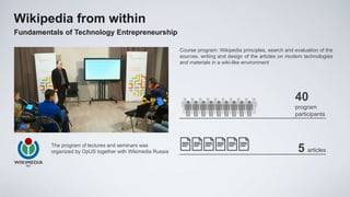 Wikipedia from within
Fundamentals of Technology Entrepreneurship

                                                            Course program: Wikipedia principles, search and evaluation of the
                                                            sources, writing and design of the articles on modern technologies
                                                            and materials in a wiki-like environment




                                                                                                             40
                                                                                                             program
                                                                                                             participants




         The program of lectures and seminars was
         organized by OpUS together with Wikimedia Russia                                                     5 articles
 