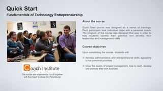 Quick Start
Fundamentals of Technology Entrepreneurship
                                                      About the course

                                                      Quick Start course was designed as a series of trainings.
                                                      Each participant took individual class with a personal coach.
                                                      The program of the course was designed that way in order to
                                                      help students identify their potential and develop their
                                                      leadership and management skills.


                                                      Course objectives

                                                      Upon completing the course, students will:

                                                       develop administrative and entrepreneurial skills appealing
                                                        to his personal priorities

                                                       know the basics of project management, how to start, develop
                                                        and promote their own business.

        The course was organized by OpUS together
          with the Coach Institute (St. Petersburg)
 