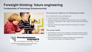 Foresight thinking: future engineering
Fundamentals of Technology Entrepreneurship

                                                        The course was in Moscow, St. Petersburg and Tomsk
                                                        Upon completing the course, participants got:
                                                         medium and long-term foresight skills
                                                         modeling experience and skills that will help them to sort out changes
                                                          that occur in organizations, cities, regions, countries due to technological
                                                          innovations
                                                         skills how to start and manage entrepreneurial projects in a world of
                                                          rapid change


                                                        The course results
                                                         The participants of the course managed to create teams that are able to
                                                          meet the major challenges of technological innovation and infrastructure
                                                          development of the country
                                                         Open University Skolkovo program foresight was developed with
                                                          participation of the Agency for Strategic Initiatives


       The course was organized by OpUS together with
                The Future Designing Group
 