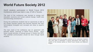 World Future Society 2012
OpUS students participated in World Future 2012
Conference which was held in July, 27-29 in Toronto.

The topic of the conference was devoted to energy and
education, economy and human cultural change, health care
and technology development.

During the conference students had an opportunity to talk to
top foreign forecast experts and become assured that their
technological foresights and concepts are close to expert’s
vision.

The main result of the conference was an agreement with
Kenneth Hanter, Chairman of World Future Society, about
future mutual activities of forecast groups in Russia and WFS.
This potential communication should be done through OpUS
students.
                                                                 OpUS students were the youngest audience at the conference, however
                                                                 they were able to participate in serious discussions with world’s top
                                                                 experts of the forecast sphere at World Future Society and Millenium
                                                                 Project.
 