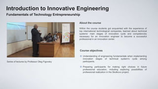 Introduction to Innovative Engineering
Fundamentals of Technology Entrepreneurship

                                                About the course

                                                Within the course students got acquainted with the experience of
                                                top international technological companies, learned about technical
                                                systems’ main stages of innovation cycle and competencies
                                                necessary for an innovation engineer to become a successful
                                                professional in an innovation center.




                                                Course objectives

                                                 Understanding of engineering fundamentals when implementing
                                                  innovation stages of technical system’s cycle among
Series of lectures by Professor Oleg Figovsky     participants.

                                                 Preparing participants for making right choices in future
                                                  professional education, including exploring possibilities of
                                                  professional realization in the Skolkovo project.
 