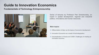 Guide to Innovation Economics
Fundamentals of Technology Entrepreneurship

                                          Series of lectures by Professor Petr Schedrovitsky, an
                                          expert in spatial development, regional and industrial
                                          politics, innovations and human resources.



                                          Main topics

                                           Differentiation of labor as the basics of economic development.

                                           Innovation Economics as a result of technologization.

                                           Industrialization in Russia and USSR. Challenges of creating an
                                            innovation economy.
 