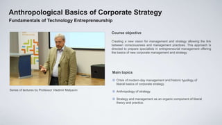 Anthropological Basics of Corporate Strategy
Fundamentals of Technology Entrepreneurship

                                                    Course objective

                                                    Creating a new vision for management and strategy allowing the link
                                                    between consciousness and management practices. This approach is
                                                    directed to prepare specialists in entrepreneurial management offering
                                                    the basics of new corporate management and strategy.




                                                    Main topics

                                                     Crisis of modern-day management and historic typology of
                                                      liberal basics of corporate strategy.
Series of lectures by Professor Vladimir Malyavin    Anthropology of strategy.

                                                     Strategy and management as an organic component of liberal
                                                      theory and practice.
 