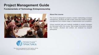 Project Management Guide
Fundamentals of Technology Entrepreneurship

                                                             About the course

                                                             The course is designed to present a modern methodology of project
                                                             management. Students are able to learn about the content of project
                                                             management from initiation stage to implementation and completion.

                                                             Unique practical tools and methods available to project managers
                                                             are discussed within the course. Main project documents including
                                                             their function, structure and content, are analyzed by program
                                                             participants.




        The course was organized by OpUS together with the
             «Project PRACTICE» group of companies
 