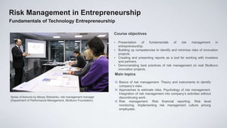 Risk Management in Entrepreneurship
Fundamentals of Technology Entrepreneurship

                                                                  Course objectives

                                                                  • Presentation    of   fundamentals     of   risk   management        in
                                                                    entrepreneurship.
                                                                  • Building up competencies to identify and minimize risks of innovation
                                                                    projects.
                                                                  • Creating and presenting reports as a tool for working with investors
                                                                    and partners.
                                                                  • Demonstrating best practices of risk management on real Skolkovo
                                                                    innovation projects.
                                                                  Main topics

                                                                   Basics of risk management. Theory and instruments to identify
                                                                    company’s risks.
                                                                   Approaches to estimate risks. Psychology of risk management.
                                                                    Integration of risk management into company’s activities without
Series of lectures by Alexey Sidorenko, risk management manager     discontinuing work.
(Department of Performance Management, Skolkovo Foundation)        Risk management. Risk financial reporting. Risk level
                                                                    monitoring. Implementing risk management culture among
                                                                    employees.
 
