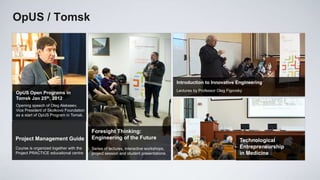 ОpUS / Tomsk




                                                                                     Introduction to Innovative Engineering
                                                                                     Lectures by Professor Oleg Figovsky
OpUS Open Programs in
Tomsk Jan 25th, 2012
Opening speech of Oleg Alekseev,
Vice President of Skolkovo Foundation
as a start of OpUS Program in Tomsk.



                                        Foresight Thinking:
Project Management Guide                Engineering of the Future                                                     Technological
Course is organized together with the   Series of lectures, interactive workshops,                                    Entrepreneurship
Project PRACTICE educational centre     project session and student presentations                                     in Medicine
 