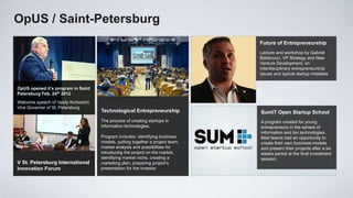 ОpUS / Saint-Petersburg
                                                                                 Future of Entrepreneurship
                                                                                 Lecture and workshop by Gabriel
                                                                                 Baldinucci, VP Strategy and New
                                                                                 Venture Development, оn
                                                                                 interdisciplinary entrepreneurship
                                                                                 issues and typical startup mistakes


OpUS opened it’s program in Saint
Petersburg Feb. 24th 2012
Welcome speech of Vasily Kichedzhi,
Vice Governor of St. Petersburg
                                      Technological Entrepreneurship             SumIT Open Startup School
                                      The process of creating startups in        A program created for young
                                      information technologies.                  entrepreneurs in the sphere of
                                                                                 information and bio technologies.
                                      Program includes: identifying business     Best teams had an opportunity to
                                      models, putting together a project team,   create their own business-models
                                      market analysis and possibilities for      and present their projects after a six
V Петербургский                       introducing the project on the market,     weeks period at the final investment
                                      identifying market niche, creating a       session.
международный
V St. Petersburg International        marketing plan, preparing project’s
инновационный форум
Innovation Forum                      presentation for the investor.
 