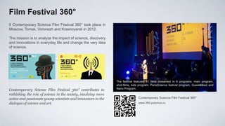 Film Festival 360°
II Contemporary Science Film Festival 360° took place in
Moscow, Tomsk, Voronezh and Krasnoyarsk in 2012.

The mission is to analyze the impact of science, discovery
and innovations in everyday life and change the very idea
of ​science.




                                                                The festival featured 31 films presented in 6 programs: main program,
                                                                shot-films, kids program, ParisScience festival program, Guest&Best and
                                                                Nano Program.
Contemporary Science Film Festival 360° contributes to
rethinking the role of science in the society, involving more
active and passionate young scientists and innovators to the                    Contemporary Science Film Festival 360°
dialogue of science and art.                                                    www.360.polymus.ru
 
