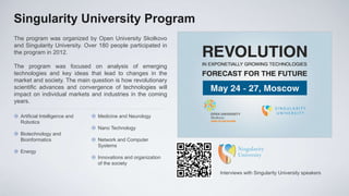 Singularity University Program
The program was organized by Open University Skolkovo
and Singularity University. Over 180 people participated in
the program in 2012.

The program was focused on analysis of emerging
technologies and key ideas that lead to changes in the
market and society. The main question is how revolutionary
scientific advances and convergence of technologies will
impact on individual markets and industries in the coming
years.

 Artificial Intelligence and    Medicine and Neurology
  Robotics
                                 Nano Technology
 Biotechnology and
  Bioinformatics                 Network and Computer
                                  Systems
 Energy
                                 Innovations and organization
                                  of the society
                                                                 Interviews with Singularity University speakers
 