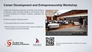 Career Development and Entrepreneurship Workshop
A three-day workshop organized by the New York Academy
of Sciences, Open University Skolkovo and Russian Union
of Young Scientists for Russian students, graduates and
postdocs.

Workshop program featured panels:

 Job opportunities and career development

 Best practices for entrepreneurship, venture capital and
  forming public-private partnerships.

                                                             Over 140 Russian students and postdocs participated in the Career
                                                             Development and Entrepreneurship Workshop




                                                                            Seminar materials published on Skolkovo Foundation
                                                                            website.
 