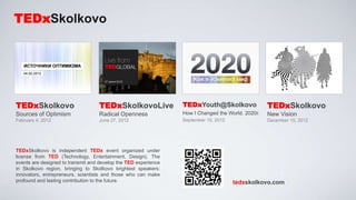 TEDxSkolkovo




TEDxSkolkovo                       TEDxSkolkovoLive              TEDxYouth@Skolkovo                TEDxSkolkovo
Sources of Optimism                Radical Openness              How I Changed the World. 2020г.   New Vision
February 4, 2012                   June 27, 2012                 September 15, 2012                December 15, 2012




TEDxSkolkovo is independent TEDx event organized under
license from TED (Technology, Entertainment, Design). The
events are designed to transmit and develop the TED experience
in Skolkovo region, bringing to Skolkovo brightest speakers:
innovators, entrepreneurs, scientists and those who can make
profound and lasting contribution to the future.                                      tedxskolkovo.com
 