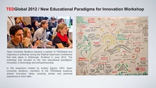 TEDGlobal 2012 / New Educational Paradigms for Innovation Workshop




Open University Skolkovo became a partner of TEDGlobal and
organized a workshop during the Radical Openness Conference
that took place in Edinburgh, Scotland in June 2012. The
workshop was focused on the new educational paradigms,
innovation in technology and entrepreneurship.

In this brainstorm hosted by Andrey Egorov, CEO, Open
University Skolkovo, members of the TEDGlobal audience
shared innovative ideas, amazing stories and personal
experience in short talks.
 