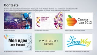 Contests
Science and technological contests are the ways to invite the best students and postdocs in OpUS community.
In 2012 OpUS organized its own contests and participated as partner of the following competitions:




Imagine Cup / Microsoft                       Avangard Znany / AstraZeneca                  Startup of the Year / HSE Business Incubator




My Idea for Russia / Singularity University   Simulating the Future / Skolkovo Foundation   Innoway / NAVI Capital Management and Hevel Solar
 