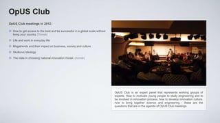 OpUS Club
OpUS Club meetings in 2012:

 How to get access to the best and be successful in a global scale without
  living your country. [Tomsk]

 Life and work in everyday life

 Megatrends and their impact on business, society and culture

 Skolkovo ideology

 The risks in choosing national innovation model. [Tomsk]




                                                                              OpUS Club is an expert panel that represents working groups of
                                                                              experts. How to motivate young people to study engineering and to
                                                                              be involved in innovation process, how to develop innovation culture,
                                                                              how to bring together science and engineering - these are the
                                                                              questions that are in the agenda of OpUS Club meetings.
 