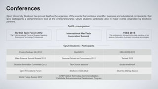 Conferences
Open University Skolkovo has proved itself as the organizer of the events that combine scientific, business and educational components, that
give participants a comprehensive look at the entrepreneurship. OpUS students participate also in major events organized by Skolkovo
partners.
                                                                  OpUS – co-organizer

         RU SCI Tech Forum 2012                                  International MedTech                                      YEES 2012
   The First International Forum of Russian-Speaking                                                      The conference is focused on the best practices in the
         Science and Technology Professionals                      Innovation Summit                     sphere of education, business, innovative technologies.




                                                              OpUS Students - Participants

              Frost & Sullivan GIL 2012                                  MedWAYS                                       СEE-SECR 2012


         Data Science Summit Russia 2012                     Summer School on Concurrency 2012                            Teched 2012


        Russian Innovation Convention 2012                          TechCrunch Moscow                                  iStudio-Intel PforF


               Open Innovations Forum                               Skolkovo meets DLD                              Slush by Startup Sauna

                                                          CRDF Global Technology Commercialization
              World Future Society 2012
                                                       Pathfinder Entrepreneurship Development Program
 