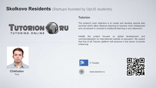 Skolkovo Residents (Startups founded by OpUS students)
                                    Tutorion
                                    The project’s main objective is to create and develop special web
                                    services which allow distance learning to become more widespread
                                    and convenient in contrast to traditional learning in one classroom.


                                    Initially the project focuses on global development and
                                    commercialization on international markets of education. We expect
                                    that first of all Tutorion platform will advance in the sector of private
                                    e-learning.




                                                IT Cluster


 Chikhalov                                      www.tutorion.ru
    Yury
 