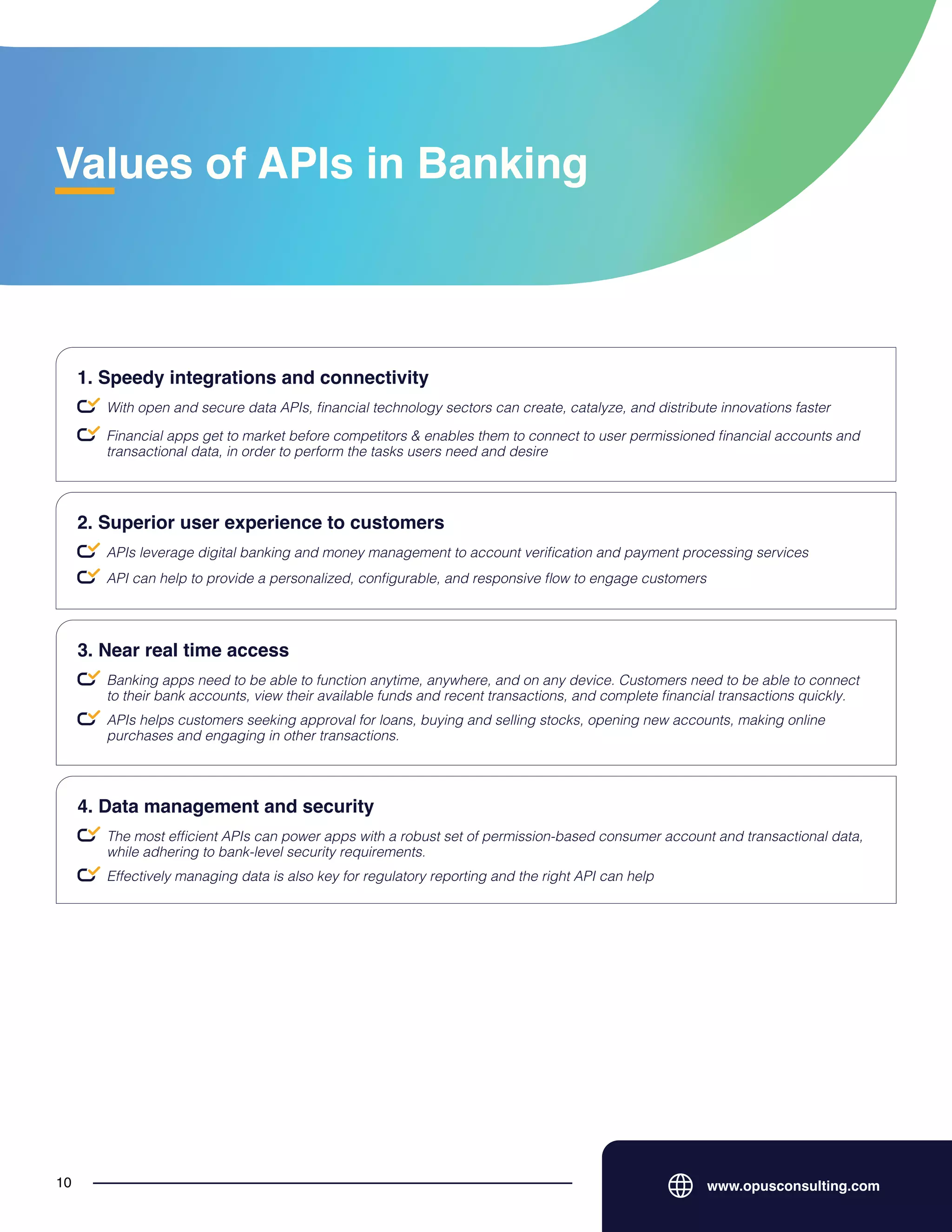 Values of APIs in Banking
www.opusconsulting.com
10
With open and secure data APIs, financial technology sectors can create, catalyze, and distribute innovations faster
1. Speedy integrations and connectivity
Financial apps get to market before competitors & enables them to connect to user permissioned financial accounts and
transactional data, in order to perform the tasks users need and desire
APIs leverage digital banking and money management to account verification and payment processing services
2. Superior user experience to customers
API can help to provide a personalized, configurable, and responsive flow to engage customers
Banking apps need to be able to function anytime, anywhere, and on any device. Customers need to be able to connect
to their bank accounts, view their available funds and recent transactions, and complete financial transactions quickly.
3. Near real time access
APIs helps customers seeking approval for loans, buying and selling stocks, opening new accounts, making online
purchases and engaging in other transactions.
The most efficient APIs can power apps with a robust set of permission-based consumer account and transactional data,
while adhering to bank-level security requirements.
4. Data management and security
Effectively managing data is also key for regulatory reporting and the right API can help
 