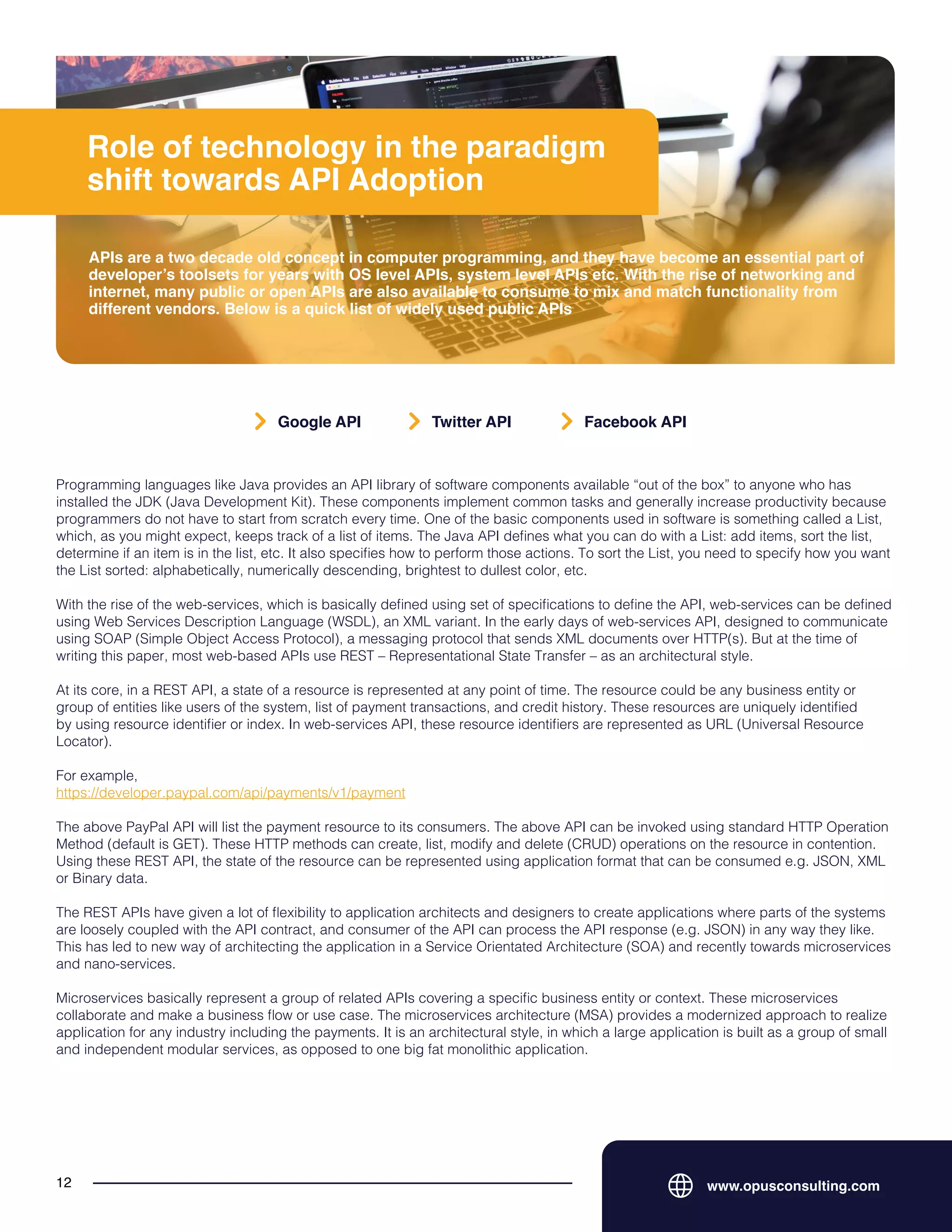 Role of technology in the paradigm
shift towards API Adoption
APIs are a two decade old concept in computer programming, and they have become an essential part of
developer’s toolsets for years with OS level APIs, system level APIs etc. With the rise of networking and
internet, many public or open APIs are also available to consume to mix and match functionality from
different vendors. Below is a quick list of widely used public APIs
www.opusconsulting.com
12
Programming languages like Java provides an API library of software components available “out of the box” to anyone who has
installed the JDK (Java Development Kit). These components implement common tasks and generally increase productivity because
programmers do not have to start from scratch every time. One of the basic components used in software is something called a List,
which, as you might expect, keeps track of a list of items. The Java API defines what you can do with a List: add items, sort the list,
determine if an item is in the list, etc. It also specifies how to perform those actions. To sort the List, you need to specify how you want
the List sorted: alphabetically, numerically descending, brightest to dullest color, etc.
With the rise of the web-services, which is basically defined using set of specifications to define the API, web-services can be defined
using Web Services Description Language (WSDL), an XML variant. In the early days of web-services API, designed to communicate
using SOAP (Simple Object Access Protocol), a messaging protocol that sends XML documents over HTTP(s). But at the time of
writing this paper, most web-based APIs use REST – Representational State Transfer – as an architectural style.
At its core, in a REST API, a state of a resource is represented at any point of time. The resource could be any business entity or
group of entities like users of the system, list of payment transactions, and credit history. These resources are uniquely identified
by using resource identifier or index. In web-services API, these resource identifiers are represented as URL (Universal Resource
Locator).
For example,
https://developer.paypal.com/api/payments/v1/payment
The above PayPal API will list the payment resource to its consumers. The above API can be invoked using standard HTTP Operation
Method (default is GET). These HTTP methods can create, list, modify and delete (CRUD) operations on the resource in contention.
Using these REST API, the state of the resource can be represented using application format that can be consumed e.g. JSON, XML
or Binary data.
The REST APIs have given a lot of flexibility to application architects and designers to create applications where parts of the systems
are loosely coupled with the API contract, and consumer of the API can process the API response (e.g. JSON) in any way they like.
This has led to new way of architecting the application in a Service Orientated Architecture (SOA) and recently towards microservices
and nano-services.
Microservices basically represent a group of related APIs covering a specific business entity or context. These microservices
collaborate and make a business flow or use case. The microservices architecture (MSA) provides a modernized approach to realize
application for any industry including the payments. It is an architectural style, in which a large application is built as a group of small
and independent modular services, as opposed to one big fat monolithic application.
Google API Twitter API Facebook API
 