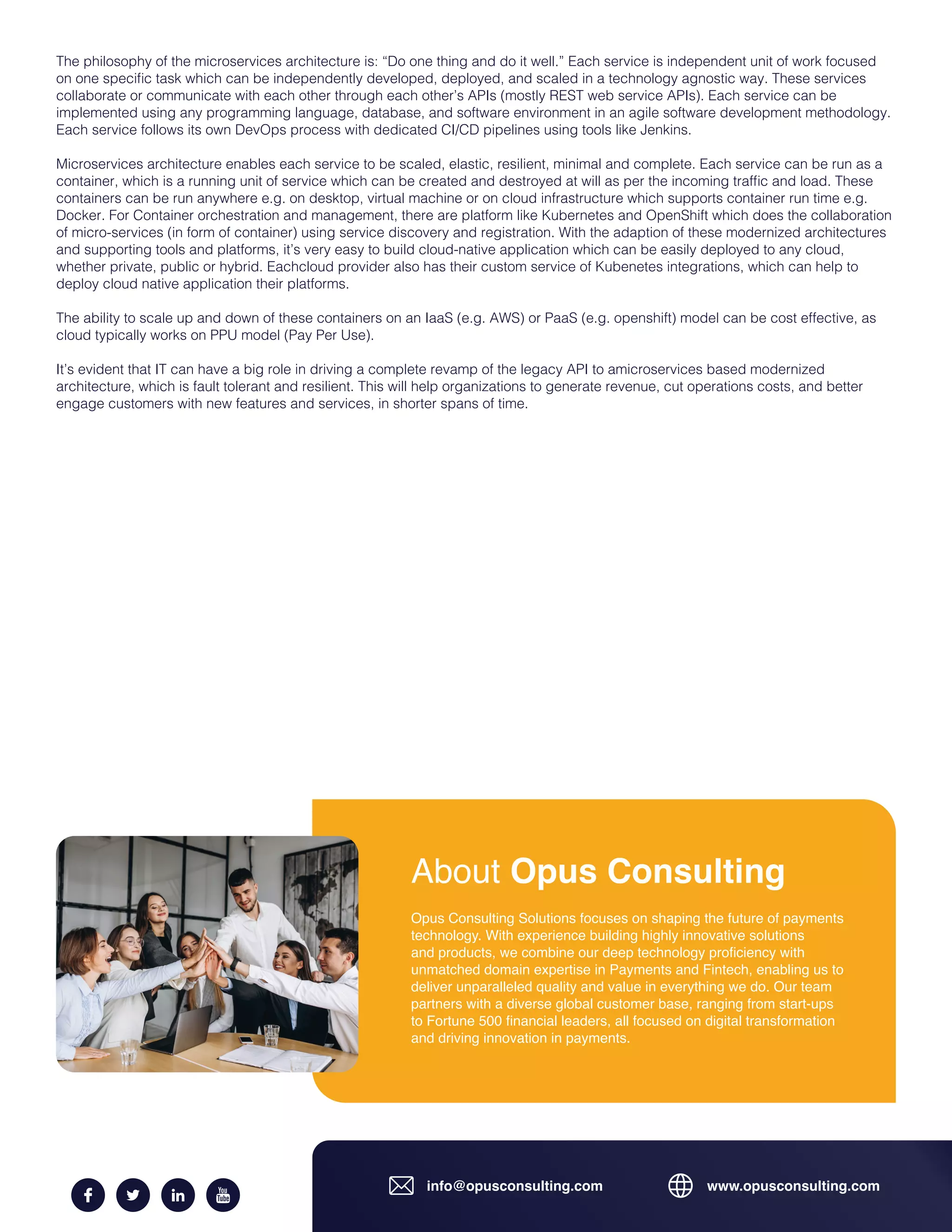 info@opusconsulting.com www.opusconsulting.com
About Opus Consulting
Opus Consulting Solutions focuses on shaping the future of payments
technology. With experience building highly innovative solutions
and products, we combine our deep technology proficiency with
unmatched domain expertise in Payments and Fintech, enabling us to
deliver unparalleled quality and value in everything we do. Our team
partners with a diverse global customer base, ranging from start-ups
to Fortune 500 financial leaders, all focused on digital transformation
and driving innovation in payments.
The philosophy of the microservices architecture is: “Do one thing and do it well.” Each service is independent unit of work focused
on one specific task which can be independently developed, deployed, and scaled in a technology agnostic way. These services
collaborate or communicate with each other through each other’s APIs (mostly REST web service APIs). Each service can be
implemented using any programming language, database, and software environment in an agile software development methodology.
Each service follows its own DevOps process with dedicated CI/CD pipelines using tools like Jenkins.
Microservices architecture enables each service to be scaled, elastic, resilient, minimal and complete. Each service can be run as a
container, which is a running unit of service which can be created and destroyed at will as per the incoming traffic and load. These
containers can be run anywhere e.g. on desktop, virtual machine or on cloud infrastructure which supports container run time e.g.
Docker. For Container orchestration and management, there are platform like Kubernetes and OpenShift which does the collaboration
of micro-services (in form of container) using service discovery and registration. With the adaption of these modernized architectures
and supporting tools and platforms, it’s very easy to build cloud-native application which can be easily deployed to any cloud,
whether private, public or hybrid. Eachcloud provider also has their custom service of Kubenetes integrations, which can help to
deploy cloud native application their platforms.
The ability to scale up and down of these containers on an IaaS (e.g. AWS) or PaaS (e.g. openshift) model can be cost effective, as
cloud typically works on PPU model (Pay Per Use).
It’s evident that IT can have a big role in driving a complete revamp of the legacy API to amicroservices based modernized
architecture, which is fault tolerant and resilient. This will help organizations to generate revenue, cut operations costs, and better
engage customers with new features and services, in shorter spans of time.
 