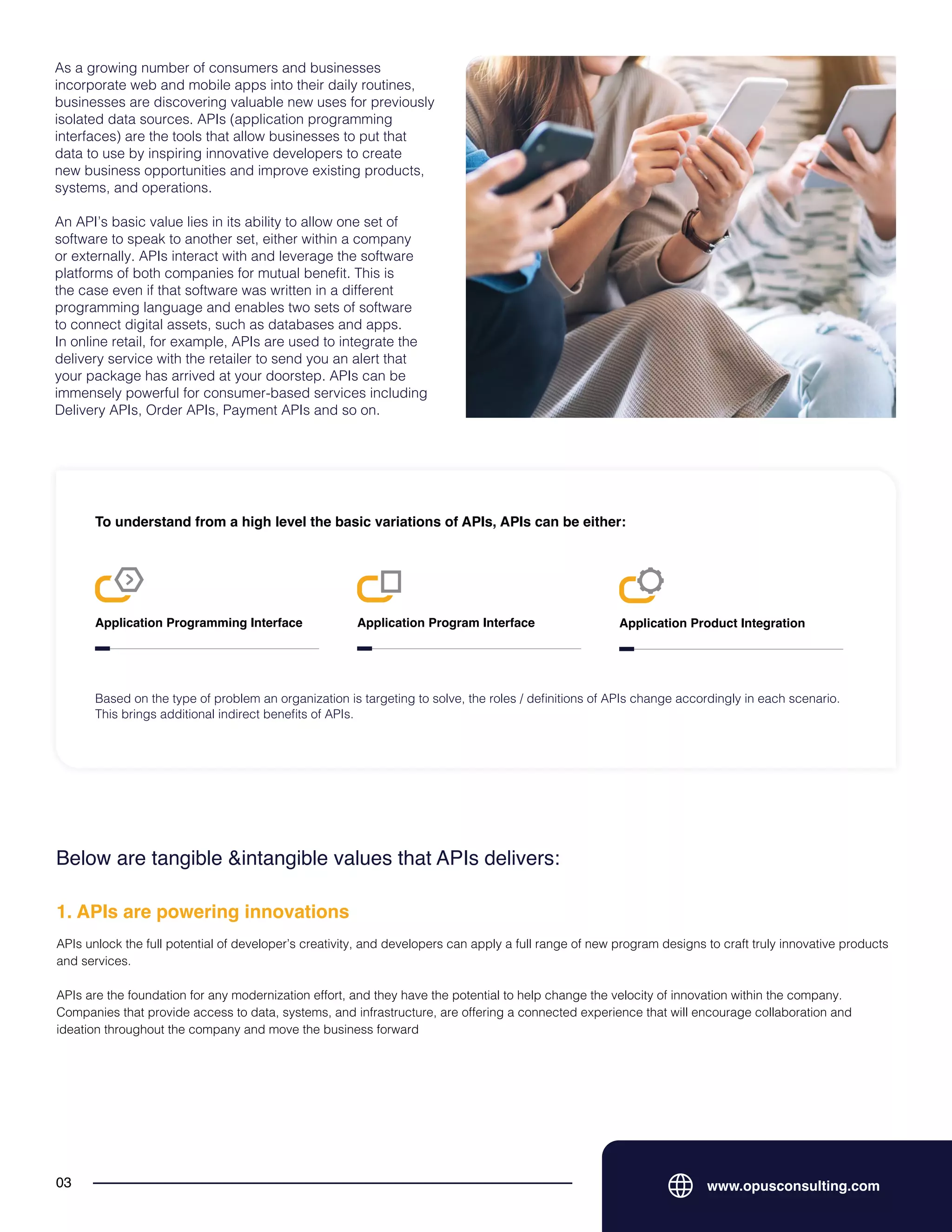 As a growing number of consumers and businesses
incorporate web and mobile apps into their daily routines,
businesses are discovering valuable new uses for previously
isolated data sources. APIs (application programming
interfaces) are the tools that allow businesses to put that
data to use by inspiring innovative developers to create
new business opportunities and improve existing products,
systems, and operations.
An API’s basic value lies in its ability to allow one set of
software to speak to another set, either within a company
or externally. APIs interact with and leverage the software
platforms of both companies for mutual benefit. This is
the case even if that software was written in a different
programming language and enables two sets of software
to connect digital assets, such as databases and apps.
In online retail, for example, APIs are used to integrate the
delivery service with the retailer to send you an alert that
your package has arrived at your doorstep. APIs can be
immensely powerful for consumer-based services including
Delivery APIs, Order APIs, Payment APIs and so on.
www.opusconsulting.com
03
To understand from a high level the basic variations of APIs, APIs can be either:
Application Programming Interface Application Program Interface Application Product Integration
Based on the type of problem an organization is targeting to solve, the roles / definitions of APIs change accordingly in each scenario.
This brings additional indirect benefits of APIs.
Below are tangible &intangible values that APIs delivers:
APIs unlock the full potential of developer’s creativity, and developers can apply a full range of new program designs to craft truly innovative products
and services.
APIs are the foundation for any modernization effort, and they have the potential to help change the velocity of innovation within the company.
Companies that provide access to data, systems, and infrastructure, are offering a connected experience that will encourage collaboration and
ideation throughout the company and move the business forward
1. APIs are powering innovations
 
