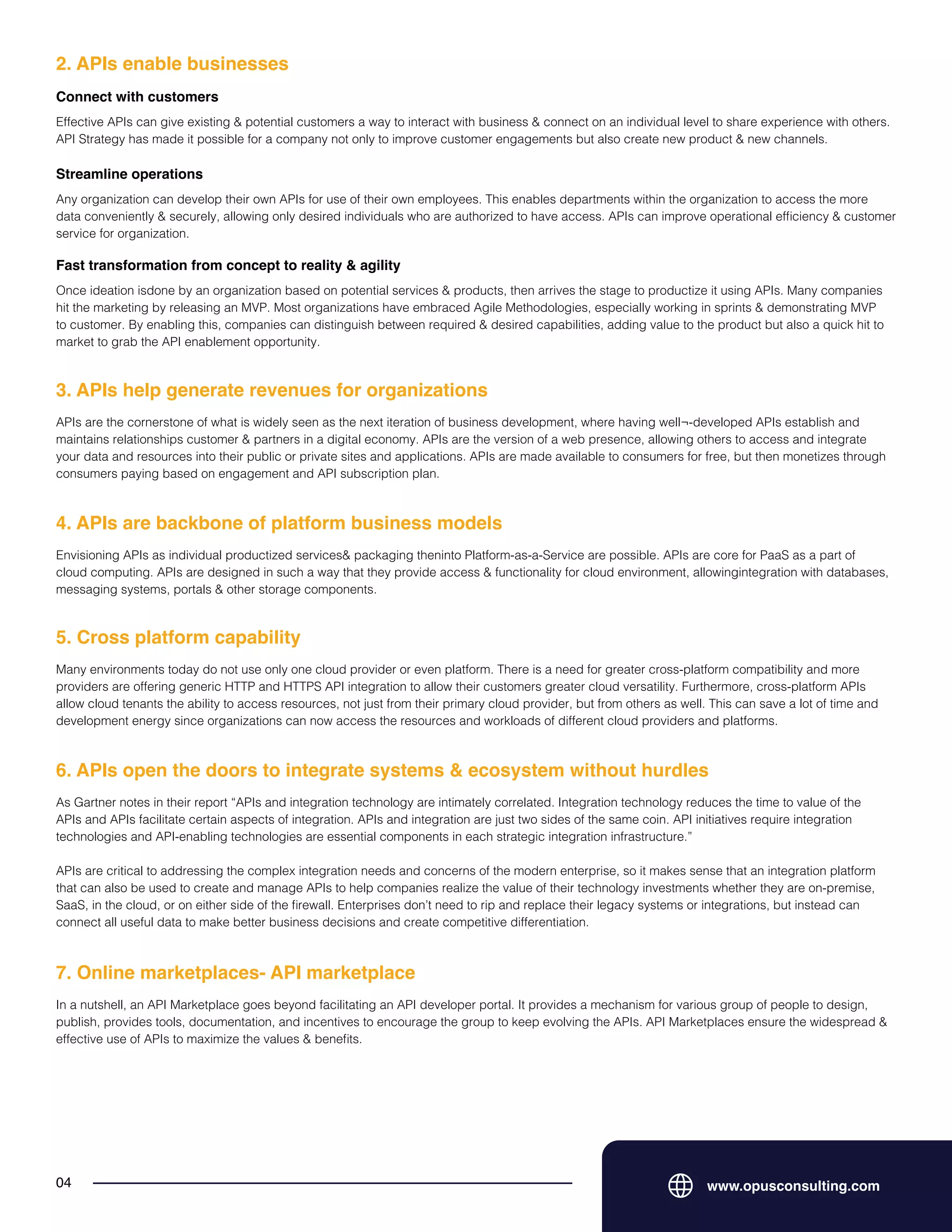 www.opusconsulting.com
04
Effective APIs can give existing & potential customers a way to interact with business & connect on an individual level to share experience with others.
API Strategy has made it possible for a company not only to improve customer engagements but also create new product & new channels.
2. APIs enable businesses
Connect with customers
Any organization can develop their own APIs for use of their own employees. This enables departments within the organization to access the more
data conveniently & securely, allowing only desired individuals who are authorized to have access. APIs can improve operational efficiency & customer
service for organization.
Streamline operations
Once ideation isdone by an organization based on potential services & products, then arrives the stage to productize it using APIs. Many companies
hit the marketing by releasing an MVP. Most organizations have embraced Agile Methodologies, especially working in sprints & demonstrating MVP
to customer. By enabling this, companies can distinguish between required & desired capabilities, adding value to the product but also a quick hit to
market to grab the API enablement opportunity.
Fast transformation from concept to reality & agility
APIs are the cornerstone of what is widely seen as the next iteration of business development, where having well¬-developed APIs establish and
maintains relationships customer & partners in a digital economy. APIs are the version of a web presence, allowing others to access and integrate
your data and resources into their public or private sites and applications. APIs are made available to consumers for free, but then monetizes through
consumers paying based on engagement and API subscription plan.
3. APIs help generate revenues for organizations
Envisioning APIs as individual productized services& packaging theninto Platform-as-a-Service are possible. APIs are core for PaaS as a part of
cloud computing. APIs are designed in such a way that they provide access & functionality for cloud environment, allowingintegration with databases,
messaging systems, portals & other storage components.
4. APIs are backbone of platform business models
Many environments today do not use only one cloud provider or even platform. There is a need for greater cross-platform compatibility and more
providers are offering generic HTTP and HTTPS API integration to allow their customers greater cloud versatility. Furthermore, cross-platform APIs
allow cloud tenants the ability to access resources, not just from their primary cloud provider, but from others as well. This can save a lot of time and
development energy since organizations can now access the resources and workloads of different cloud providers and platforms.
5. Cross platform capability
As Gartner notes in their report “APIs and integration technology are intimately correlated. Integration technology reduces the time to value of the
APIs and APIs facilitate certain aspects of integration. APIs and integration are just two sides of the same coin. API initiatives require integration
technologies and API-enabling technologies are essential components in each strategic integration infrastructure.”
APIs are critical to addressing the complex integration needs and concerns of the modern enterprise, so it makes sense that an integration platform
that can also be used to create and manage APIs to help companies realize the value of their technology investments whether they are on-premise,
SaaS, in the cloud, or on either side of the firewall. Enterprises don’t need to rip and replace their legacy systems or integrations, but instead can
connect all useful data to make better business decisions and create competitive differentiation.
6. APIs open the doors to integrate systems & ecosystem without hurdles
In a nutshell, an API Marketplace goes beyond facilitating an API developer portal. It provides a mechanism for various group of people to design,
publish, provides tools, documentation, and incentives to encourage the group to keep evolving the APIs. API Marketplaces ensure the widespread &
effective use of APIs to maximize the values & benefits.
7. Online marketplaces- API marketplace
 