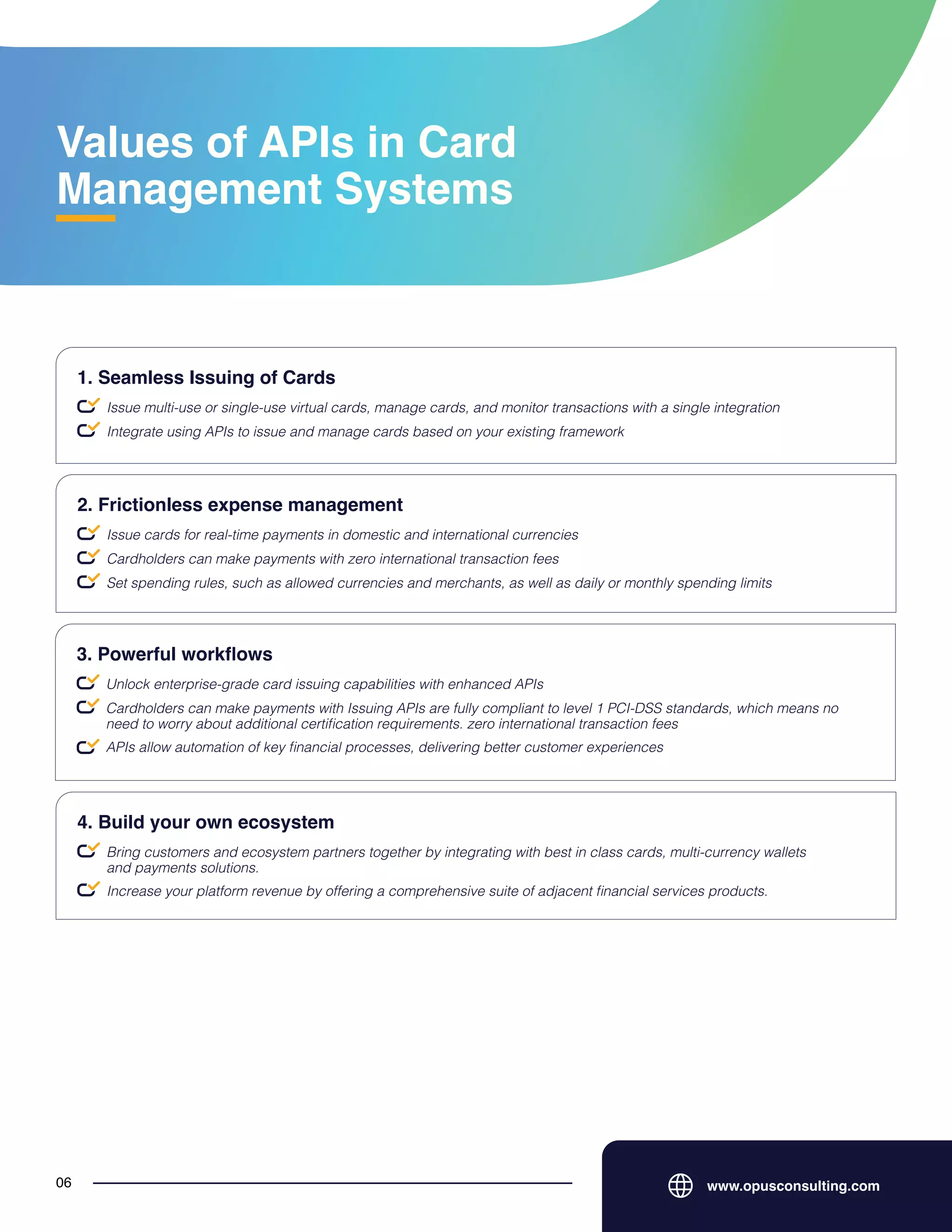 Values of APIs in Card
Management Systems
www.opusconsulting.com
06
Issue multi-use or single-use virtual cards, manage cards, and monitor transactions with a single integration
1. Seamless Issuing of Cards
Integrate using APIs to issue and manage cards based on your existing framework
Issue cards for real-time payments in domestic and international currencies
2. Frictionless expense management
Cardholders can make payments with zero international transaction fees
Set spending rules, such as allowed currencies and merchants, as well as daily or monthly spending limits
Unlock enterprise-grade card issuing capabilities with enhanced APIs
3. Powerful workflows
Cardholders can make payments with Issuing APIs are fully compliant to level 1 PCI-DSS standards, which means no
need to worry about additional certification requirements. zero international transaction fees
APIs allow automation of key financial processes, delivering better customer experiences
Bring customers and ecosystem partners together by integrating with best in class cards, multi-currency wallets
and payments solutions.
4. Build your own ecosystem
Increase your platform revenue by offering a comprehensive suite of adjacent financial services products.
 