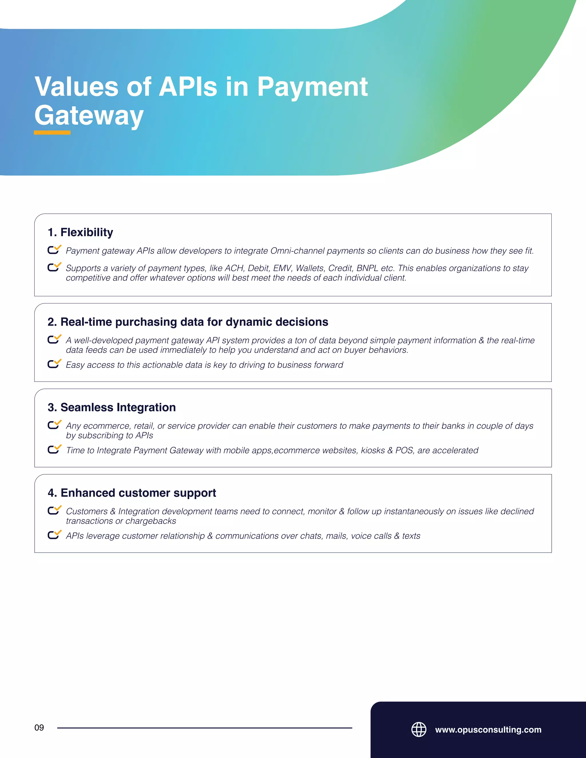 Values of APIs in Payment
Gateway
www.opusconsulting.com
09
Payment gateway APIs allow developers to integrate Omni-channel payments so clients can do business how they see fit.
1. Flexibility
Supports a variety of payment types, like ACH, Debit, EMV, Wallets, Credit, BNPL etc. This enables organizations to stay
competitive and offer whatever options will best meet the needs of each individual client.
A well-developed payment gateway API system provides a ton of data beyond simple payment information & the real-time
data feeds can be used immediately to help you understand and act on buyer behaviors.
2. Real-time purchasing data for dynamic decisions
Easy access to this actionable data is key to driving to business forward
Any ecommerce, retail, or service provider can enable their customers to make payments to their banks in couple of days
by subscribing to APIs
3. Seamless Integration
Time to Integrate Payment Gateway with mobile apps,ecommerce websites, kiosks & POS, are accelerated
Customers & Integration development teams need to connect, monitor & follow up instantaneously on issues like declined
transactions or chargebacks
4. Enhanced customer support
APIs leverage customer relationship & communications over chats, mails, voice calls & texts
 