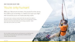 OPUS AGENCY 10
WHAT TO DO WHEN YOU GET THERE
You’re only human!
YOU, your fellow team members, the people from the venue,
the staffers you’re meeting: no matter how much you might
wish otherwise, you’re not event-planning robots.
Devote some time to catch up on email, refuel with food, and let the overflow of
information sink into everybody’s minds. Everyone will accomplish more (and like
each other more) if they don’t feel like they’re running a marathon—which
helps make up for any time lost to breaks.
6
Don’t be afraid to earmark some time (and budget) for team building while
you’re onsite. The time and money spent will pay dividends through
stronger working relationships.
 