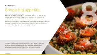 OPUS AGENCY 13
BE THE ATTENDEE
Bring a big appetite.
WHILE YOU’RE ONSITE, make an effort to eat at as
many different hotel or venue outlets as possible.
It’ll give you a good sense of what attendees can expect while they’re onsite. Is the food
amazing? The quality and atmosphere will have a direct effect on how likely your
attendees will be to partake in the meals you’re providing.
8
Don’t stop at the restaurant experience. Do your best to attend a tasting with
the hotel’s chef and the catering team. Tasting sessions always result in
changes that make the food experience better for everyone involved.
 