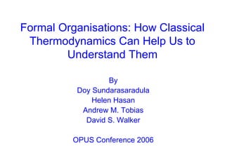 Formal Organisations: How Classical
Thermodynamics Can Help Us to
Understand Them
By
Doy Sundarasaradula
Helen Hasan
Andrew M. Tobias
David S. Walker
OPUS Conference 2006
 